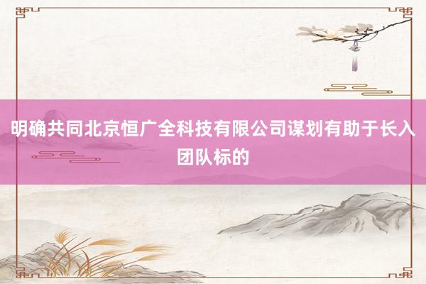 明确共同北京恒广全科技有限公司谋划有助于长入团队标的